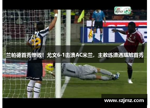 兰帕德首秀惨败！尤文6-1击溃AC米兰，主教练遭遇尴尬首秀