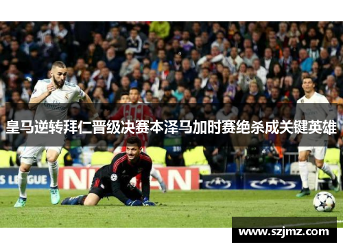 皇马逆转拜仁晋级决赛本泽马加时赛绝杀成关键英雄