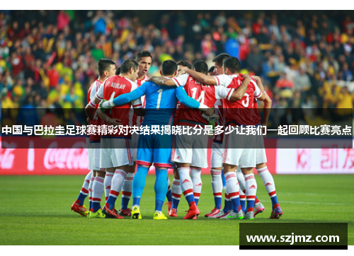 中国与巴拉圭足球赛精彩对决结果揭晓比分是多少让我们一起回顾比赛亮点
